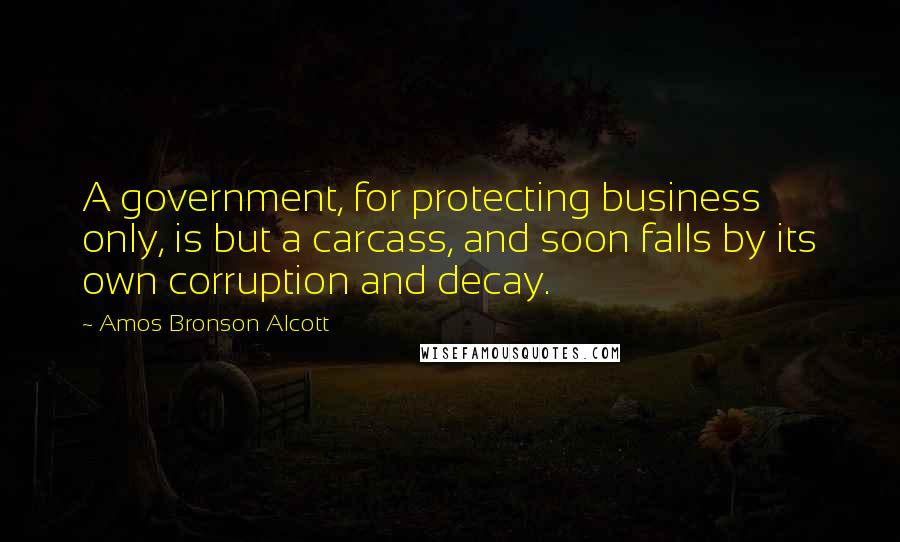 Amos Bronson Alcott quotes: A government, for protecting business only, is but a carcass, and soon falls by its own corruption and decay. Amos Bronson Alcott quotes: A government, for protecting business only, is but a carcass, and soon falls by its own corruption and decay.