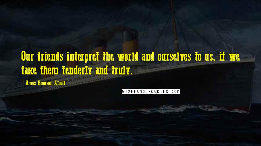 Amos Bronson Alcott quotes: Our friends interpret the world and ourselves to us, if we take them tenderly and truly.
