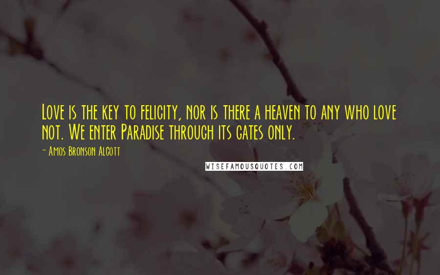 Amos Bronson Alcott quotes: Love is the key to felicity, nor is there a heaven to any who love not. We enter Paradise through its gates only. Amos Bronson Alcott quotes: Love is the key to felicity, nor is there a heaven to any who love not. We enter Paradise through its gates only.