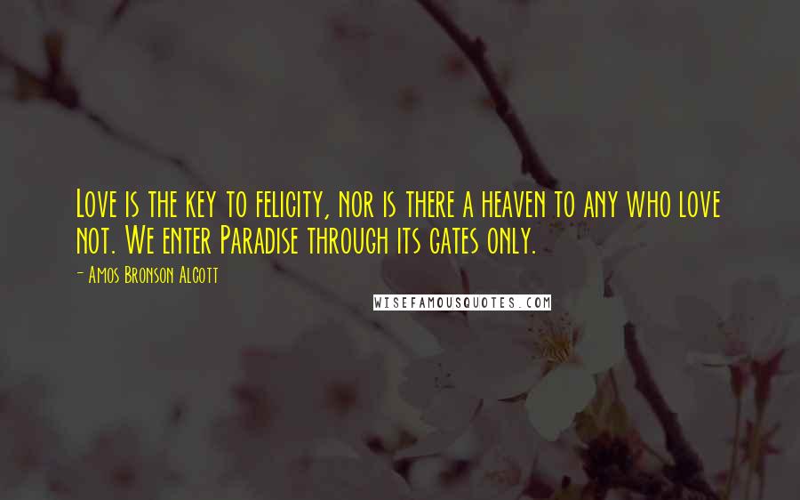 Amos Bronson Alcott quotes: Love is the key to felicity, nor is there a heaven to any who love not. We enter Paradise through its gates only.