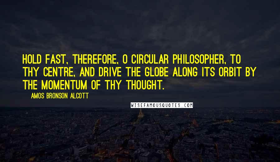 Amos Bronson Alcott quotes: Hold fast, therefore, O circular philosopher, to thy centre, and drive the globe along its orbit by the momentum of thy thought.