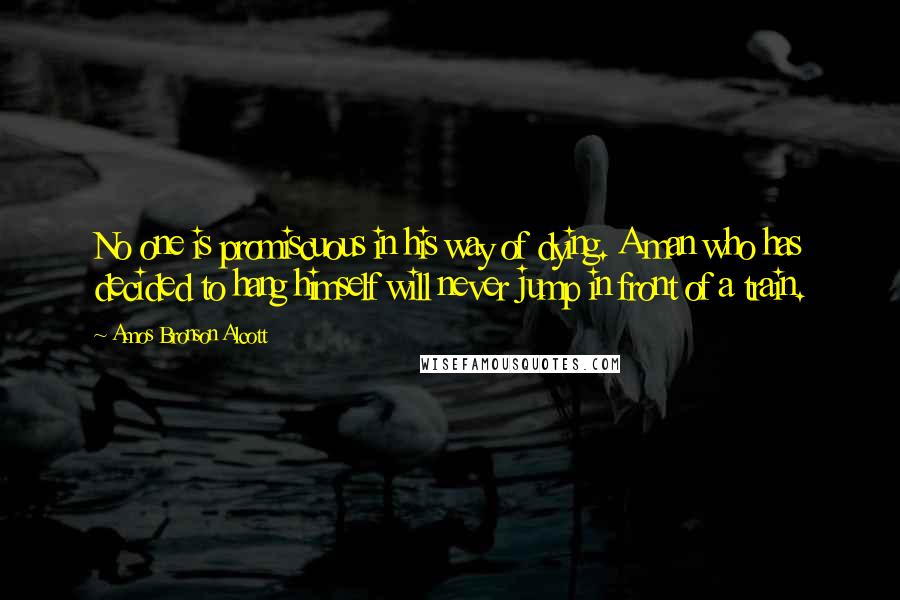 Amos Bronson Alcott quotes: No one is promiscuous in his way of dying. A man who has decided to hang himself will never jump in front of a train. Amos Bronson Alcott quotes: No one is promiscuous in his way of dying. A man who has decided to hang himself will never jump in front of a train.