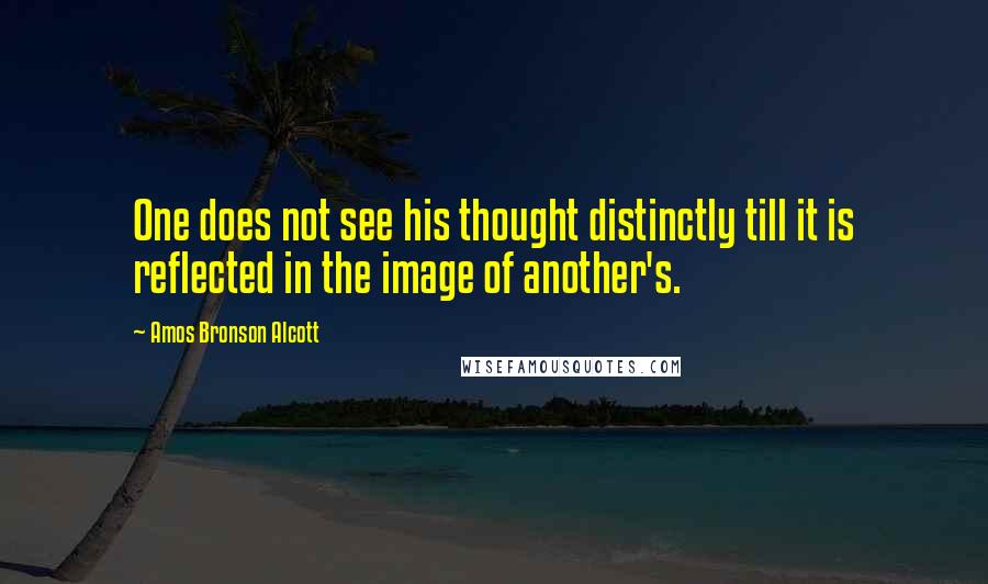 Amos Bronson Alcott quotes: One does not see his thought distinctly till it is reflected in the image of another's.