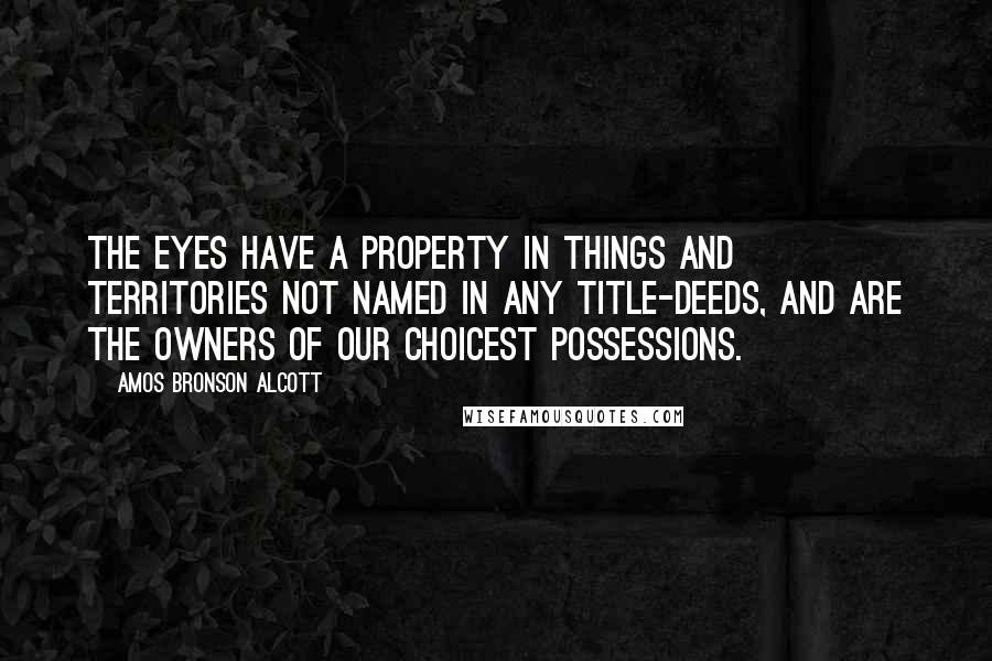 Amos Bronson Alcott quotes: The eyes have a property in things and territories not named in any title-deeds, and are the owners of our choicest possessions. Amos Bronson Alcott quotes: The eyes have a property in things and territories not named in any title-deeds, and are the owners of our choicest possessions.