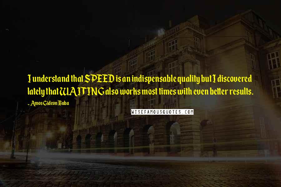 Amos Gideon Buba quotes: I understand that SPEED is an indispensable quality but I discovered lately that WAITING also works most times with even better results. Amos Gideon Buba quotes: I understand that SPEED is an indispensable quality but I discovered lately that WAITING also works most times with even better results.