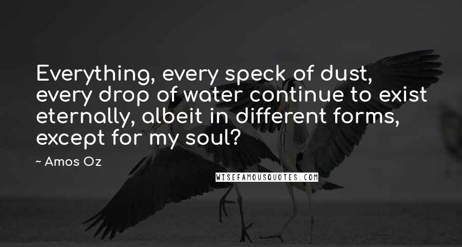 Amos Oz quotes: Everything, every speck of dust, every drop of water continue to exist eternally, albeit in different forms, except for my soul?