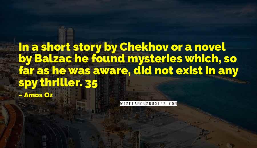 Amos Oz quotes: In a short story by Chekhov or a novel by Balzac he found mysteries which, so far as he was aware, did not exist in any spy thriller. 35