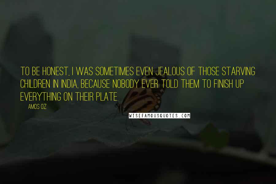 Amos Oz quotes: To be honest, I was sometimes even jealous of those starving children in India, because nobody ever told them to finish up everything on their plate.