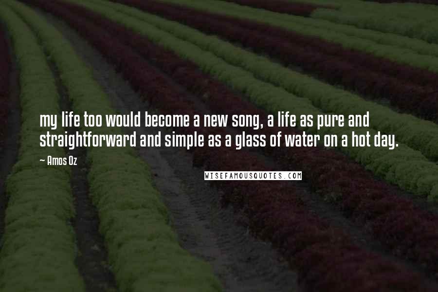 Amos Oz quotes: my life too would become a new song, a life as pure and straightforward and simple as a glass of water on a hot day.