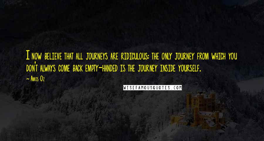 Amos Oz quotes: I now believe that all journeys are ridiculous: the only journey from which you don't always come back empty-handed is the journey inside yourself.