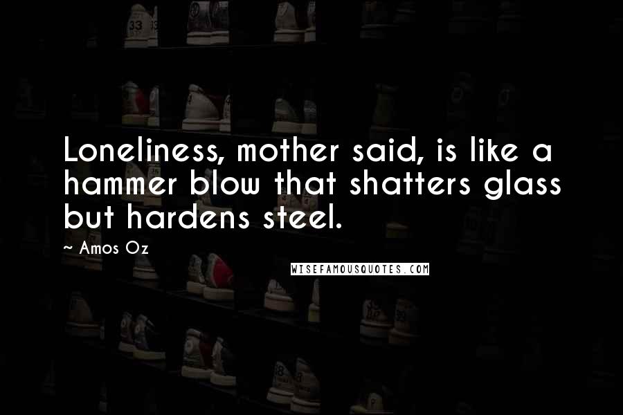 Amos Oz quotes: Loneliness, mother said, is like a hammer blow that shatters glass but hardens steel.