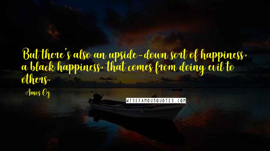 Amos Oz quotes: But there's also an upside-down sort of happiness, a black happiness, that comes from doing evil to others.