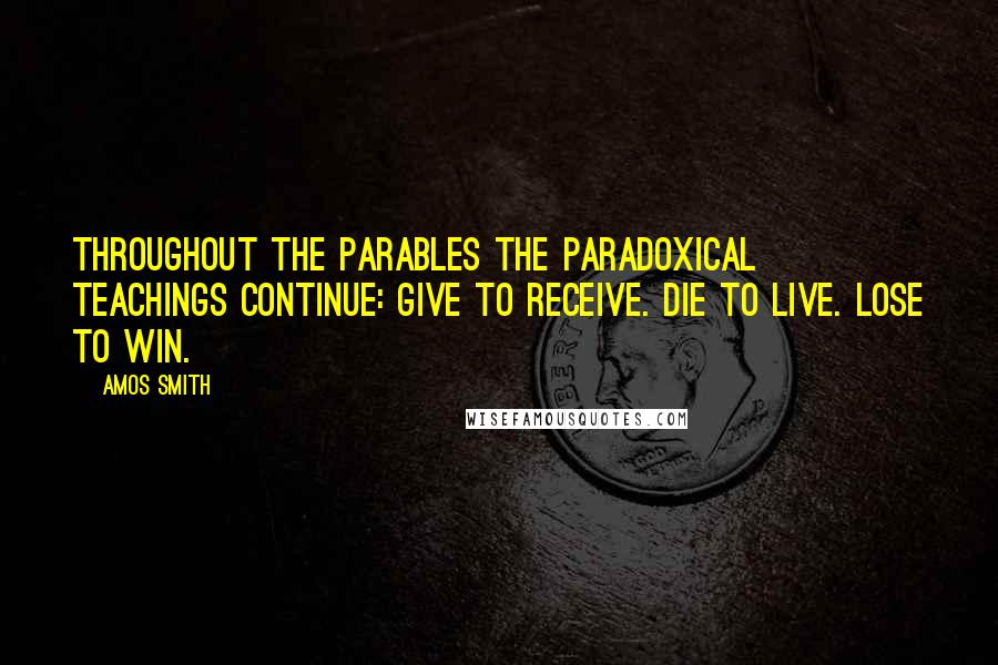Amos Smith quotes: Throughout the parables the paradoxical teachings continue: Give to receive. Die to live. Lose to win.