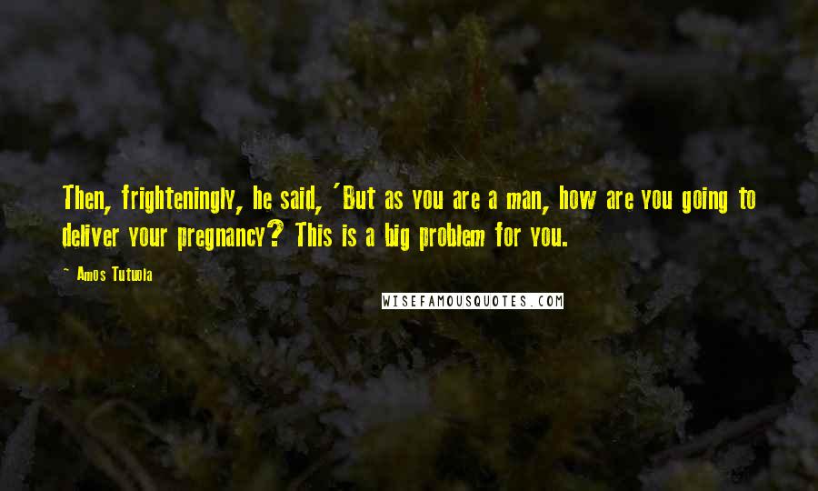 Amos Tutuola quotes: Then, frighteningly, he said, 'But as you are a man, how are you going to deliver your pregnancy? This is a big problem for you. Amos Tutuola quotes: Then, frighteningly, he said, 'But as you are a man, how are you going to deliver your pregnancy? This is a big problem for you.