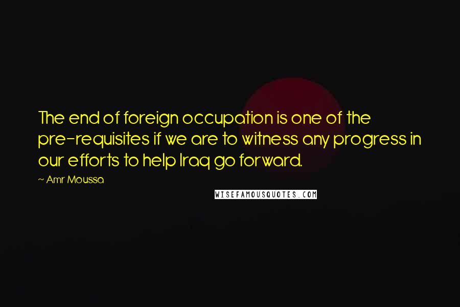 Amr Moussa quotes: The end of foreign occupation is one of the pre-requisites if we are to witness any progress in our efforts to help Iraq go forward. Amr Moussa quotes: The end of foreign occupation is one of the pre-requisites if we are to witness any progress in our efforts to help Iraq go forward.