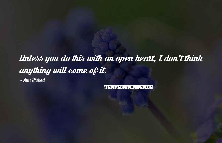 Amr Waked quotes: Unless you do this with an open heart, I don't think anything will come of it.