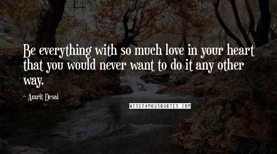 Amrit Desai quotes: Be everything with so much love in your heart that you would never want to do it any other way.