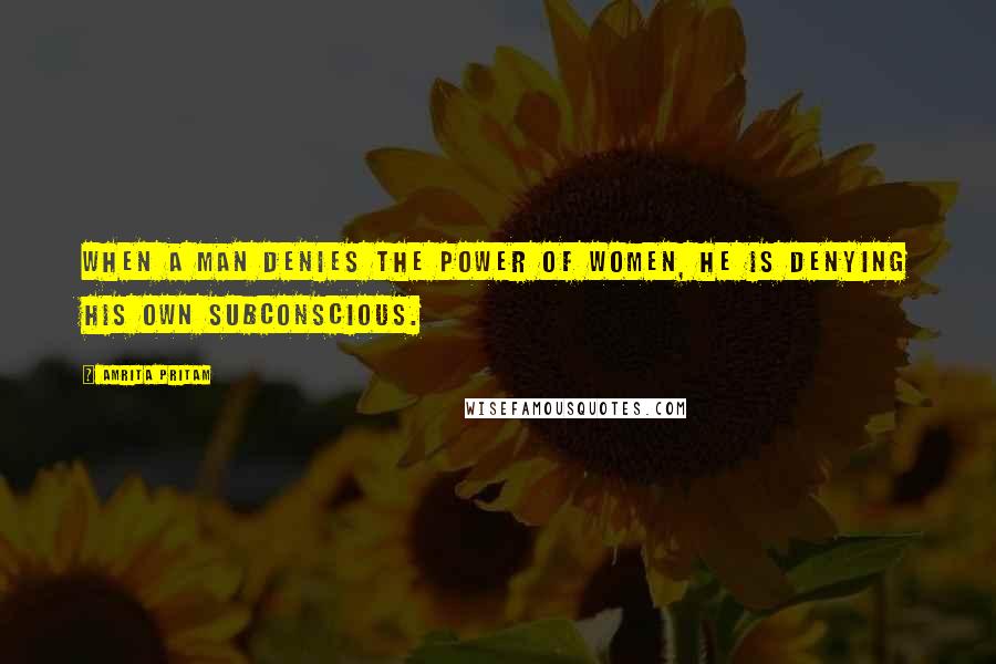 Amrita Pritam quotes: When a man denies the power of women, he is denying his own subconscious.