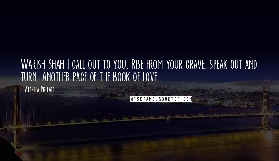 Amrita Pritam quotes: Warish Shah I call out to you, Rise from your grave, speak out and turn, Another page of the Book of Love