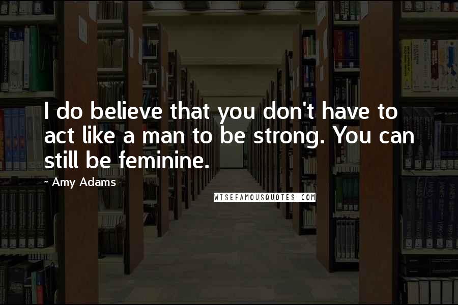 Amy Adams quotes: I do believe that you don't have to act like a man to be strong. You can still be feminine.