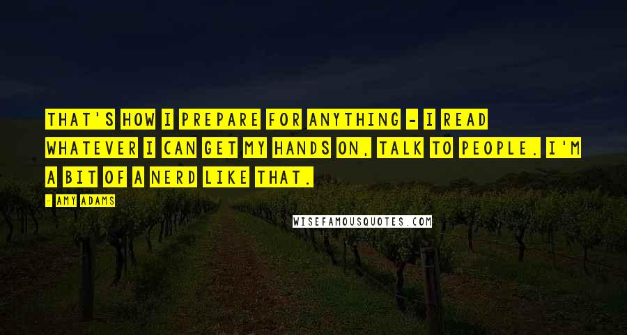 Amy Adams quotes: That's how I prepare for anything - I read whatever I can get my hands on, talk to people. I'm a bit of a nerd like that.