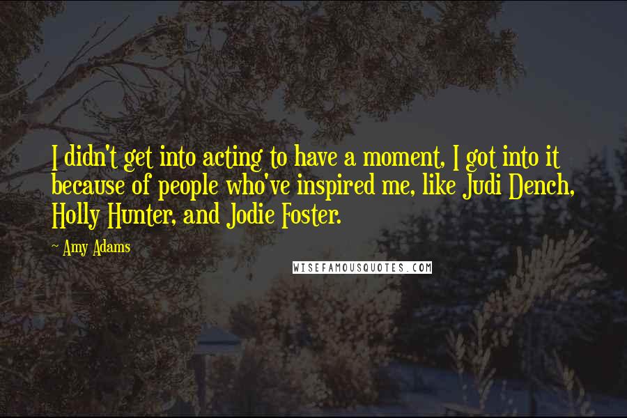 Amy Adams quotes: I didn't get into acting to have a moment, I got into it because of people who've inspired me, like Judi Dench, Holly Hunter, and Jodie Foster.