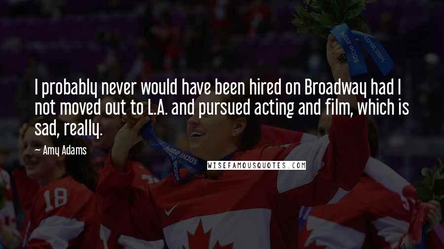 Amy Adams quotes: I probably never would have been hired on Broadway had I not moved out to L.A. and pursued acting and film, which is sad, really.