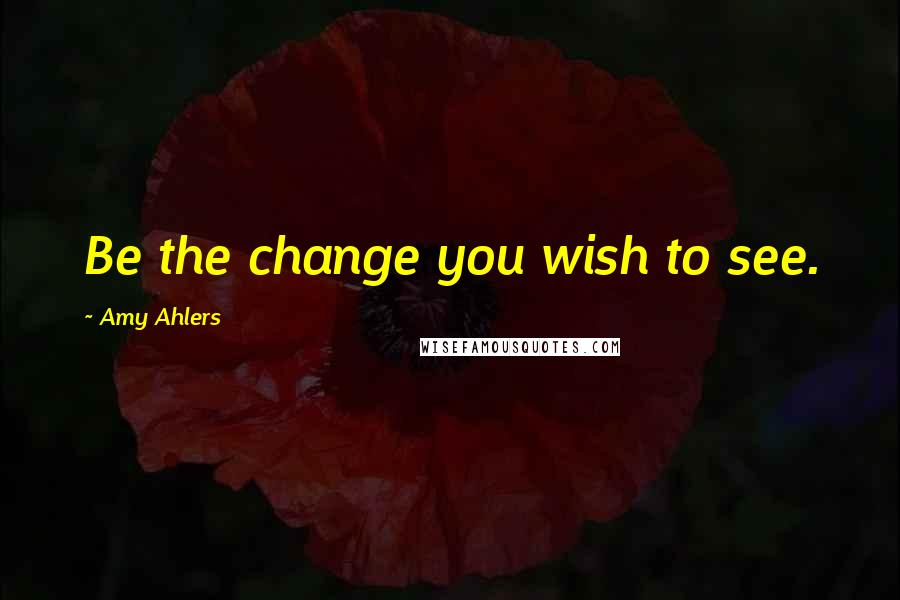 Amy Ahlers quotes: Be the change you wish to see.