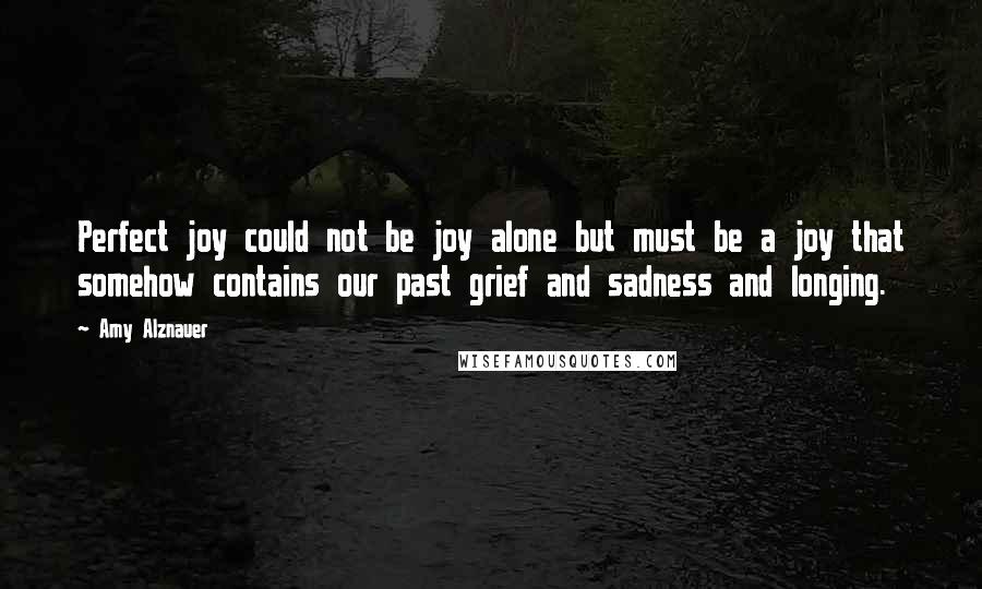 Amy Alznauer quotes: Perfect joy could not be joy alone but must be a joy that somehow contains our past grief and sadness and longing. Amy Alznauer quotes: Perfect joy could not be joy alone but must be a joy that somehow contains our past grief and sadness and longing.