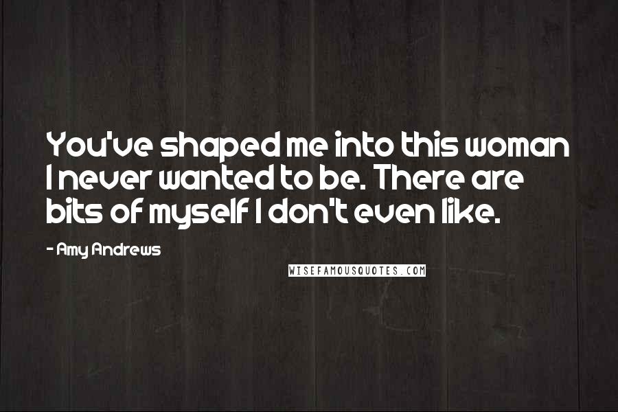 Amy Andrews quotes: You've shaped me into this woman I never wanted to be. There are bits of myself I don't even like.
