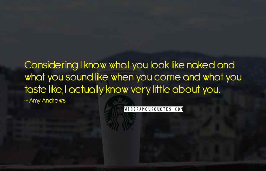 Amy Andrews quotes: Considering I know what you look like naked and what you sound like when you come and what you taste like, I actually know very little about you.