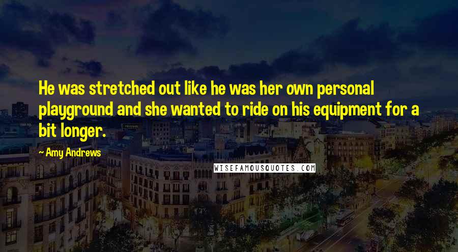 Amy Andrews quotes: He was stretched out like he was her own personal playground and she wanted to ride on his equipment for a bit longer.