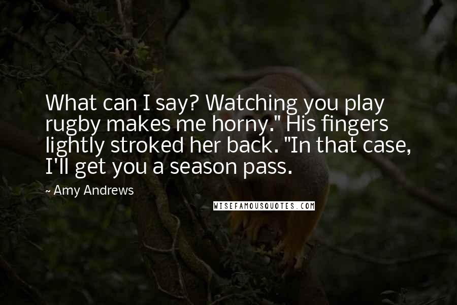 Amy Andrews quotes: What can I say? Watching you play rugby makes me horny." His fingers lightly stroked her back. "In that case, I'll get you a season pass.
