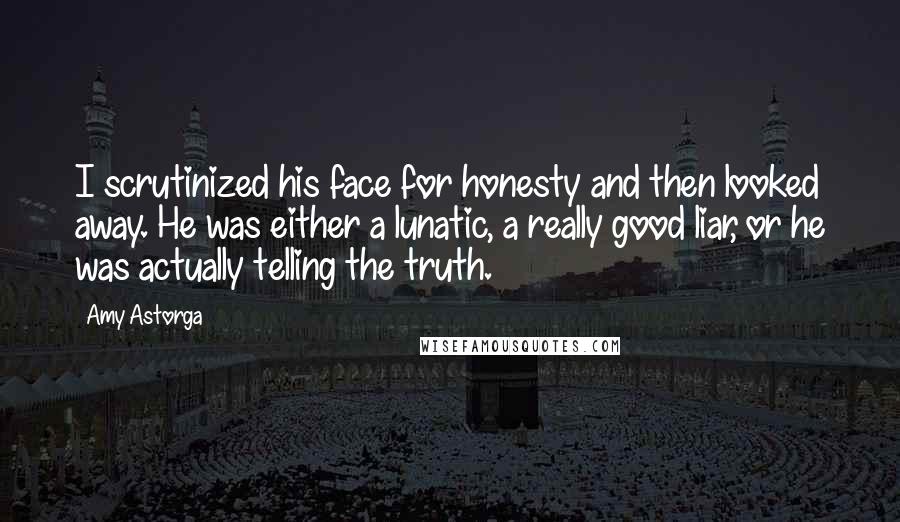 Amy Astorga quotes: I scrutinized his face for honesty and then looked away. He was either a lunatic, a really good liar, or he was actually telling the truth.