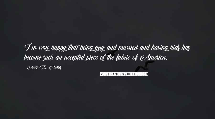 Amy B. Harris quotes: I'm very happy that being gay and married and having kids has become such an accepted piece of the fabric of America.