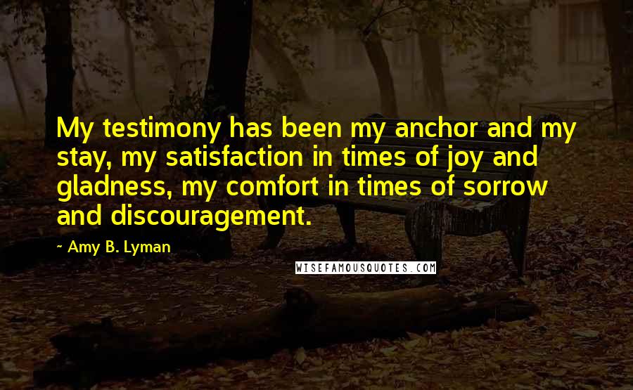 Amy B. Lyman quotes: My testimony has been my anchor and my stay, my satisfaction in times of joy and gladness, my comfort in times of sorrow and discouragement.