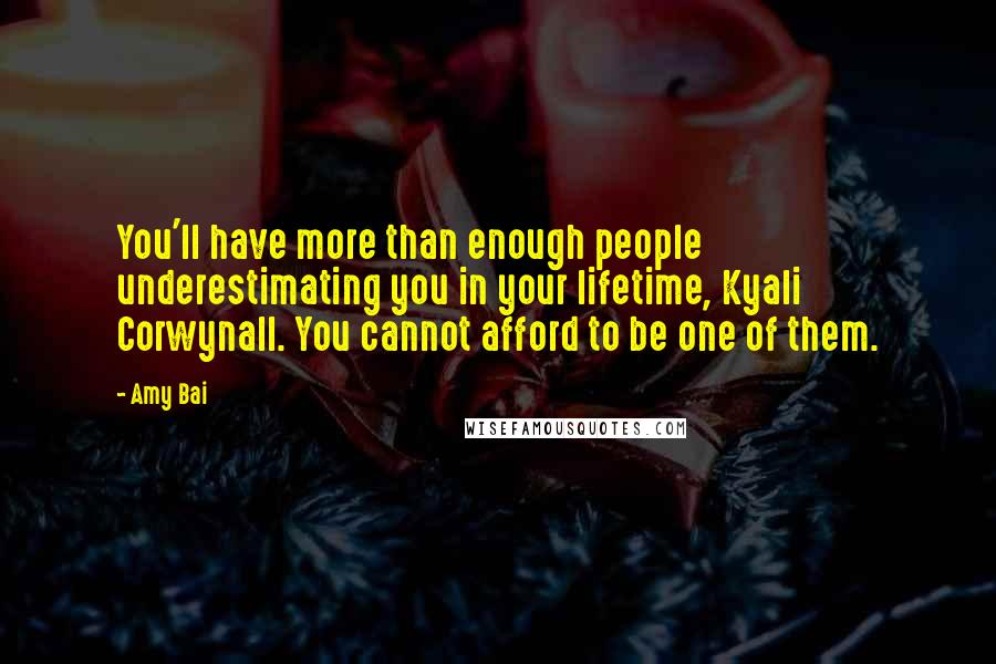 Amy Bai quotes: You'll have more than enough people underestimating you in your lifetime, Kyali Corwynall. You cannot afford to be one of them. Amy Bai quotes: You'll have more than enough people underestimating you in your lifetime, Kyali Corwynall. You cannot afford to be one of them.