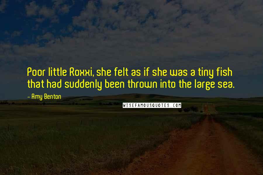 Amy Benton quotes: Poor little Roxxi, she felt as if she was a tiny fish that had suddenly been thrown into the large sea. Amy Benton quotes: Poor little Roxxi, she felt as if she was a tiny fish that had suddenly been thrown into the large sea.