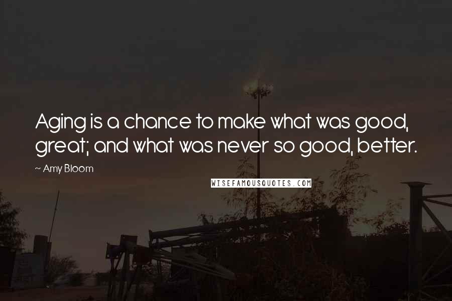 Amy Bloom quotes: Aging is a chance to make what was good, great; and what was never so good, better.
