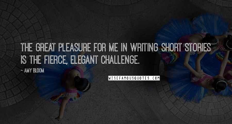 Amy Bloom quotes: The great pleasure for me in writing short stories is the fierce, elegant challenge.