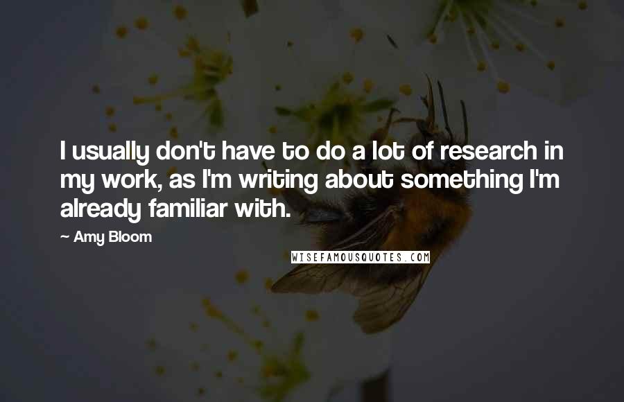 Amy Bloom quotes: I usually don't have to do a lot of research in my work, as I'm writing about something I'm already familiar with.