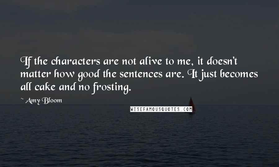 Amy Bloom quotes: If the characters are not alive to me, it doesn't matter how good the sentences are. It just becomes all cake and no frosting.