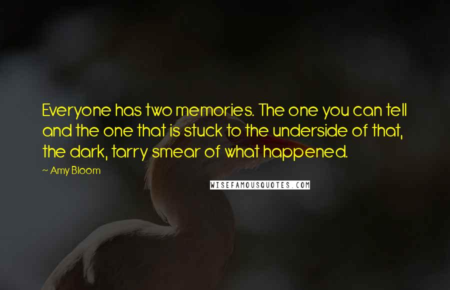 Amy Bloom quotes: Everyone has two memories. The one you can tell and the one that is stuck to the underside of that, the dark, tarry smear of what happened.