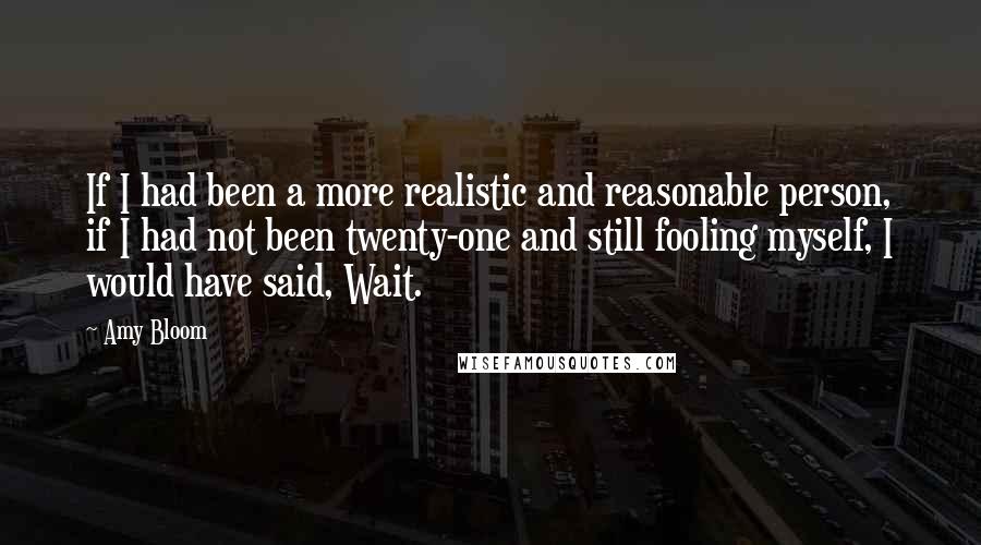 Amy Bloom quotes: If I had been a more realistic and reasonable person, if I had not been twenty-one and still fooling myself, I would have said, Wait.