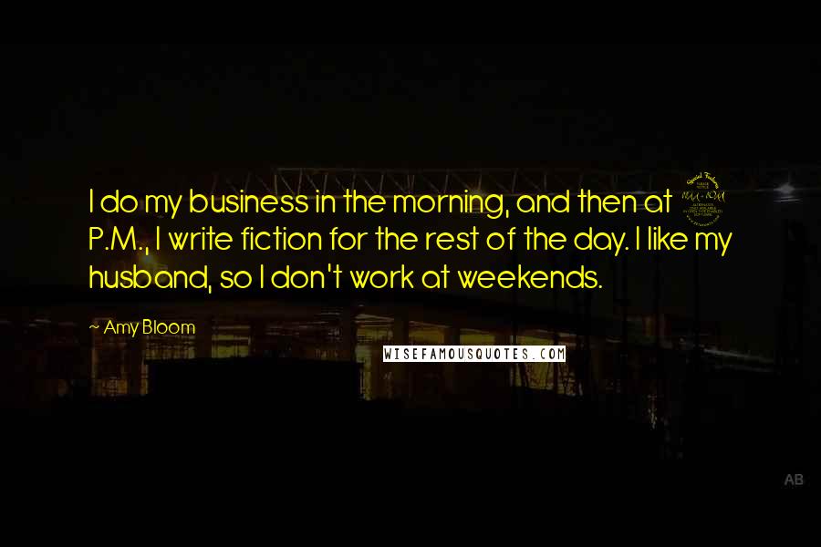 Amy Bloom quotes: I do my business in the morning, and then at 2 P.M., I write fiction for the rest of the day. I like my husband, so I don't work at