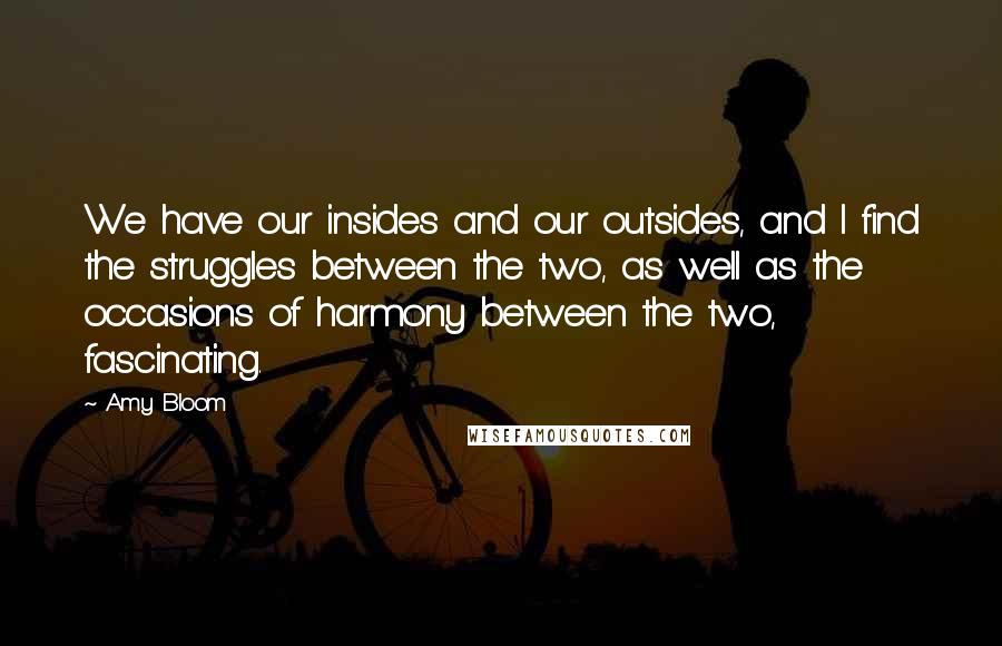 Amy Bloom quotes: We have our insides and our outsides, and I find the struggles between the two, as well as the occasions of harmony between the two, fascinating.