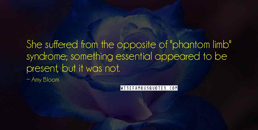 Amy Bloom quotes: She suffered from the opposite of "phantom limb" syndrome; something essential appeared to be present, but it was not.