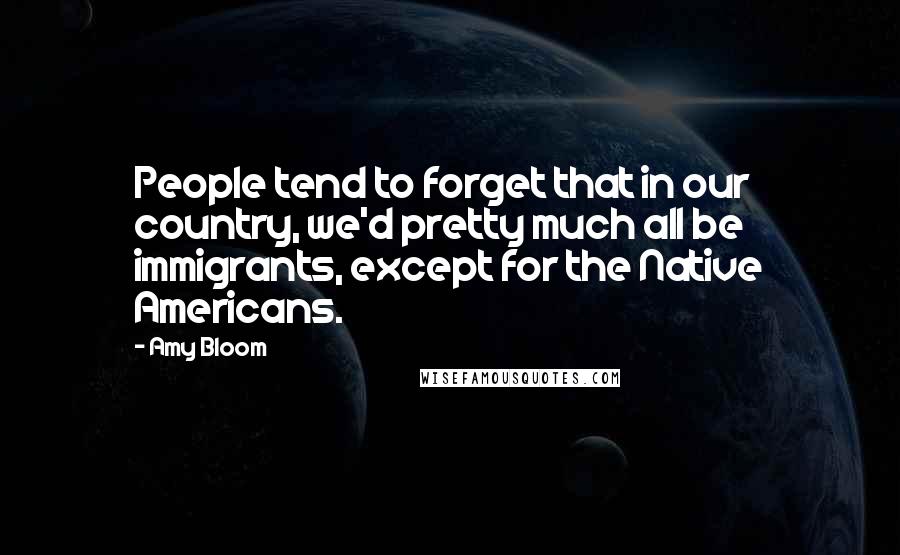 Amy Bloom quotes: People tend to forget that in our country, we'd pretty much all be immigrants, except for the Native Americans.