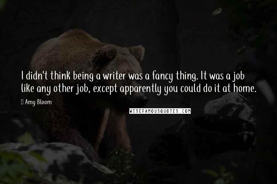 Amy Bloom quotes: I didn't think being a writer was a fancy thing. It was a job like any other job, except apparently you could do it at home.