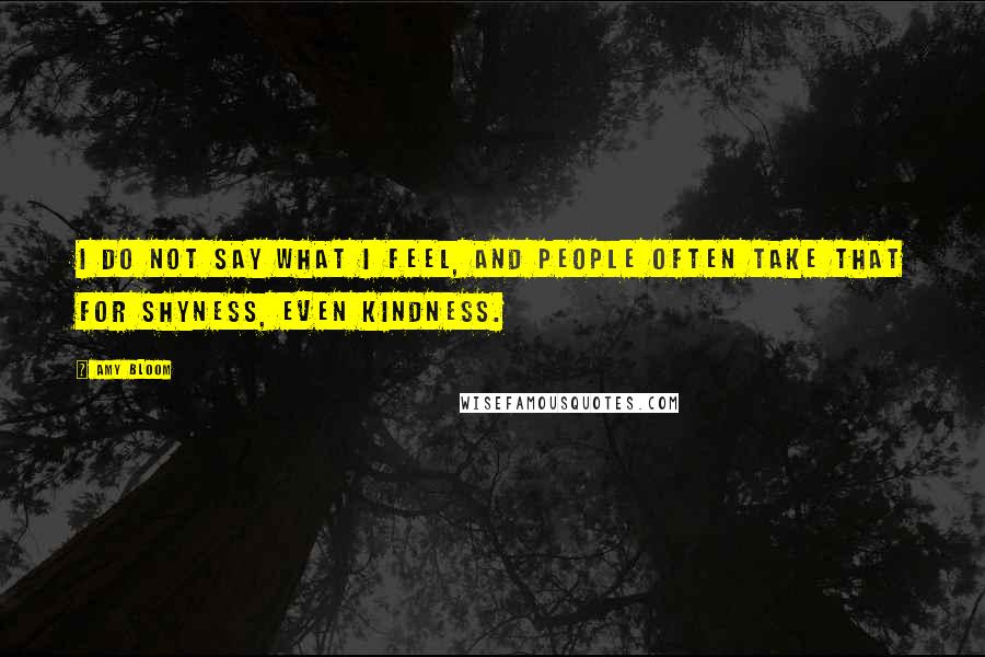 Amy Bloom quotes: I do not say what I feel, and people often take that for shyness, even kindness.